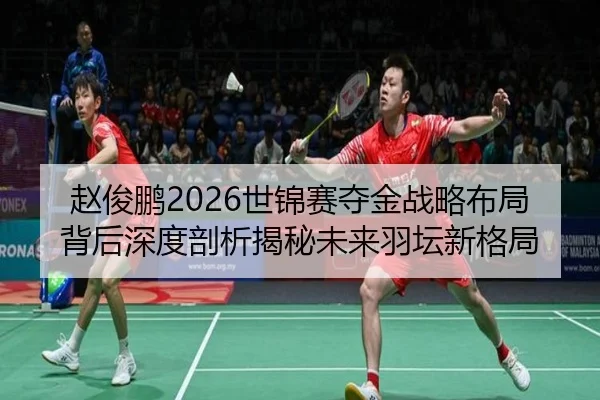 赵俊鹏2026世锦赛夺金战略布局背后深度剖析揭秘未来羽坛新格局